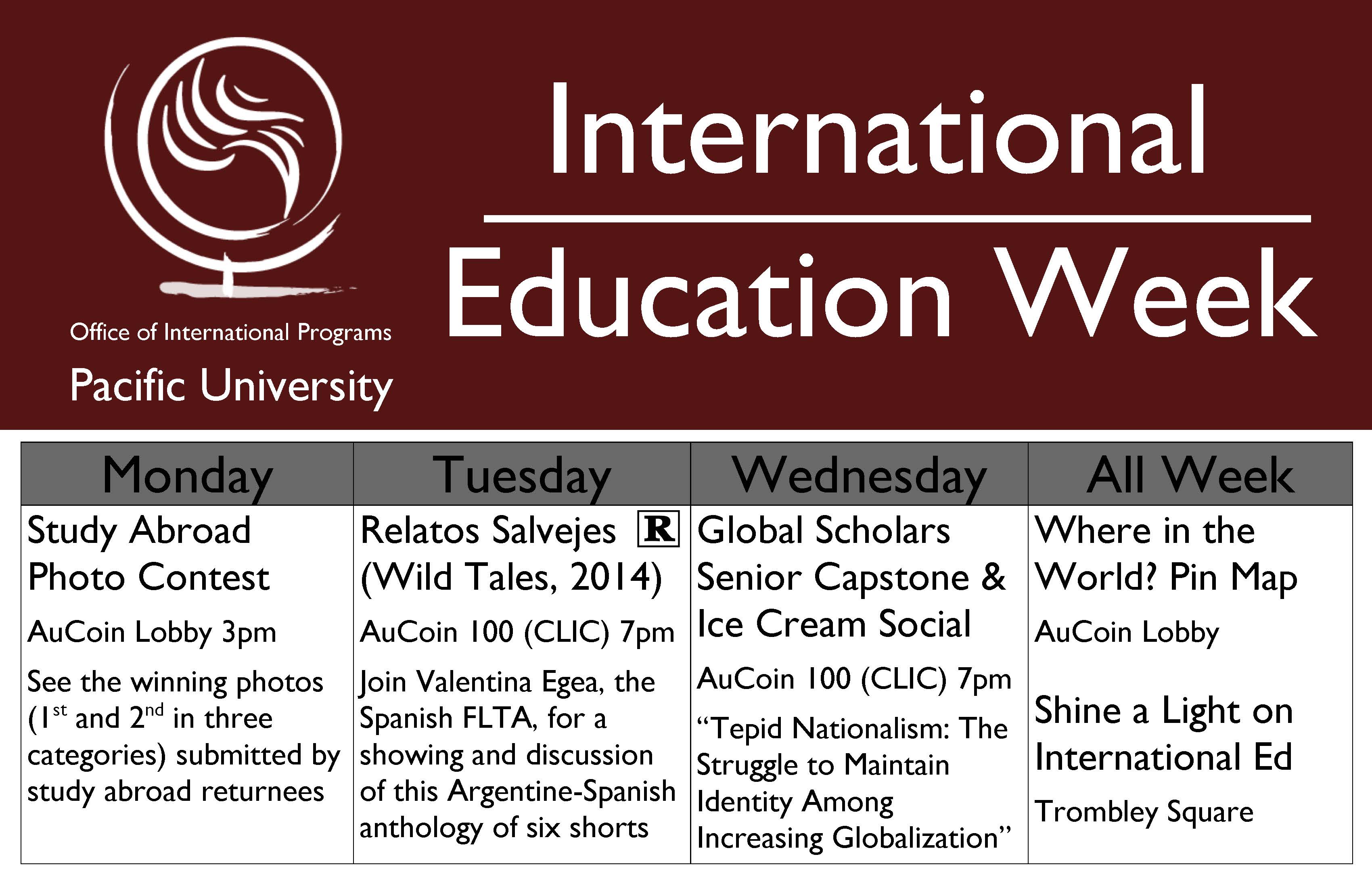 Monday: Study Abroad Photo Contest AuCoin Lobby 3pm See the winning photos (1st and 2nd in three categories) submitted by study abroad returnees. Tuesday: Relatos Salvejes (Wild Tales, 2014)  AuCoin 100 (CLIC) 7pm Join Valentina Egea, the Spanish FLTA, for a showing and discussion of this Argentine-Spanish anthology of six shorts. Wednesday: Global Scholars Senior Capstone & Ice Cream Social AuCoin 100 (CLIC) 7pm “Tepid Nationalism: The Struggle to Maintain Identity Among Increasing Globalization.” All Week: Where in the World? Pin Map  AuCoin Lobby and Shine a Light on International Ed Trombley Square.