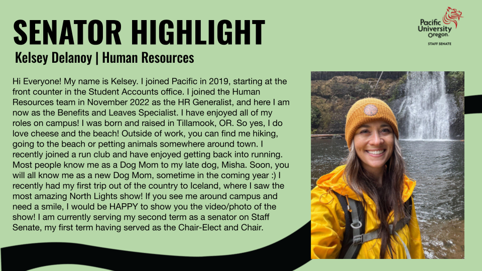 Green background with black text. Picture of Kelsey Delanoy in hiking gear and by a waterfall. Pacific University logo in the top right corner. Title: "Senator Highlight" Header: "Kelsey Delanoy | Human Resources" Text: "Hi Everyone! My name is Kelsey. I joined Pacific in 2019, starting at the front counter in the Student Accounts office. I joined the Human Resources team in November 2022 as the HR Generalist, and here I am now as the Benefits and Leaves Specialist. I have enjoyed all of my roles on campus! I was born and raised in Tillamook, OR. So yes, I do love cheese and the beach! Outside of work, you can find me hiking, going to the beach or petting animals somewhere around town. I recently joined a run club and have enjoyed getting back into running. Most people know me as a Dog Mom to my late dog, Misha. Soon, you will all know me as a new Dog Mom, sometime in the coming year :) I recently had my first trip out of the country to Iceland, where I saw the most amazing North Lights show! If you see me around campus and need a smile, I would be HAPPY to show you the video/photo of the show! I am currently serving my second term as a senator on Staff Senate, my first term having served as the Chair-Elect and Chair."
