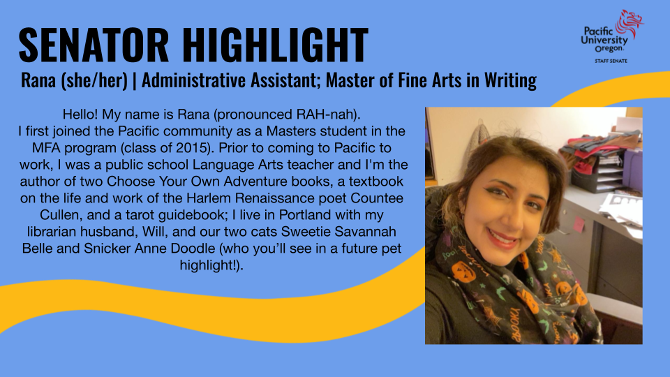 Blue background with yellow line art. Image of woman with dark hair wearing a Halloween scarf. Text: Senator Highlight: Rana (she/her) | Administrative Assistant; Master of Fine Arts in Writing; Hello! My name is Rana (pronounced RAH-nah). I first joined the Pacific community as a Masters student in the MFA program (class of 2015). Prior to coming to Pacific to work, I was a public school Language Arts teacher and I'm the author of two Choose Your Own Adventure books, a textbook on the life and work of the Harlem Renaissance poet Countee Cullen, and a tarot guidebook; I live in Portland with my librarian husband, Will, and our two cats Sweetie Savannah Bell and Snicker Anne Doodle (who you'll see in a future pet highlight!)."